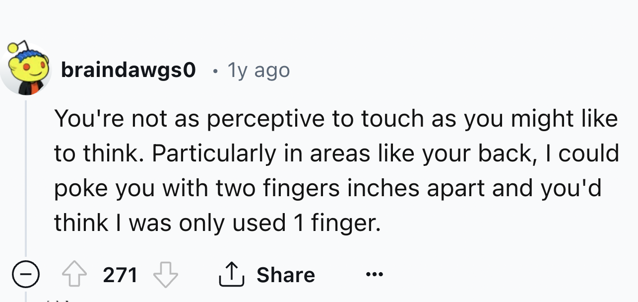 number - braindawgs0 1y ago You're not as perceptive to touch as you might to think. Particularly in areas your back, I could poke you with two fingers inches apart and you'd think I was only used 1 finger. 271